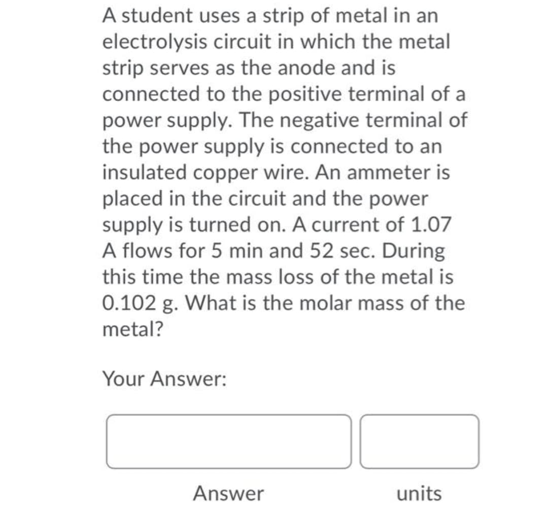 A student uses a strip of metal in an
electrolysis circuit in which the metal
strip serves as the anode and is
connected to the positive terminal of a
power supply. The negative terminal of
the power supply is connected to an
insulated copper wire. An ammeter is
placed in the circuit and the power
supply is turned on. A current of 1.07
A flows for 5 min and 52 sec. During
this time the mass loss of the metal is
0.102 g. What is the molar mass of the
metal?
Your Answer:
Answer
units
