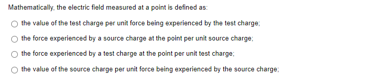 Mathematically, the electric field measured at a point is defined as:
the value of the test charge per unit force being experienced by the test charge;
the force experienced by a source charge at the point per unit source charge;
the force experienced by a test charge at the point per unit test charge;
the value of the source charge per unit force being experienced by the source charge;
