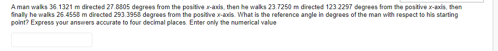 A man walks 36.1321 m directed 27.8805 degrees from the positive x-axis, then he walks 23.7250 m directed 123.2297 degrees from the positive x-axis, then
finally he walks 26.4558 m directed 293.3958 degrees from the positive x-axis. What is the reference angle in degrees of the man with respect to his starting
point? Express your answers accurate to four decimal places. Enter only the numerical value
