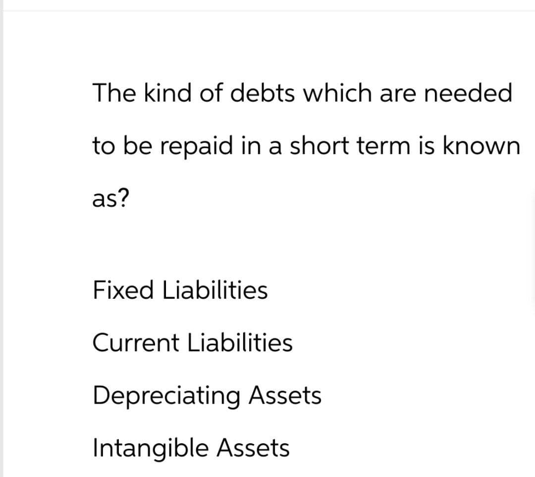 The kind of debts which are needed
to be repaid in a short term is known
as?
Fixed Liabilities
Current Liabilities
Depreciating Assets
Intangible Assets