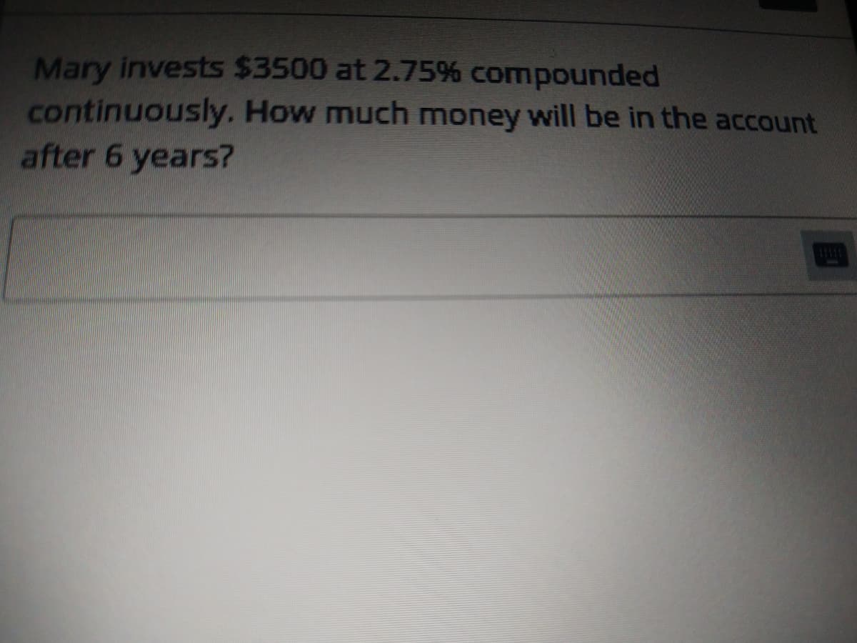 Mary invests $3500 at 2.75% compounded
continuously. How much money will be in the account
after 6 years?
