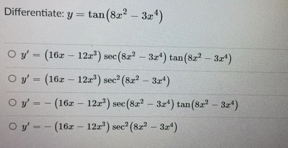 Differentiate: y = tan(8x2 - 3x*)
O y' = (16x - 12a) sec (8x2 - 3x*) tan(8r? - 3x*)
O y' = (16x – 12a) sec2 (822 - 3x)
%3D
O y' = - (16x – 12a) sec (8a2 – 3x4) tan(8a2 - 3x4)
O y' = - (16z - 12a) sec? (82? - 3“)
