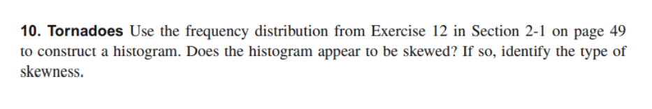 10. Tornadoes Use the frequency distribution from Exercise 12 in Section 2-1 on page 49
to construct a histogram. Does the histogram appear to be skewed? If so, identify the type of
skewness.
