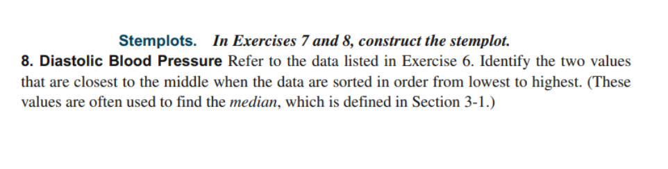 Stemplots. In Exercises 7 and 8, construct the stemplot.
8. Diastolic Blood Pressure Refer to the data listed in Exercise 6. Identify the two values
that are closest to the middle when the data are sorted in order from lowest to highest. (These
values are often used to find the median, which is defined in Section 3-1.)
