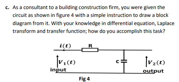 c. As a consultant to a building construction firm, you were given the
circuit as shown in figure 4 with a simple instruction to draw a block
diagram from it. With your knowledge in differential equation, Laplace
transform and transfer function; how do you accomplish this task?
i(t)
R
(t)
input
output
Fig 4
