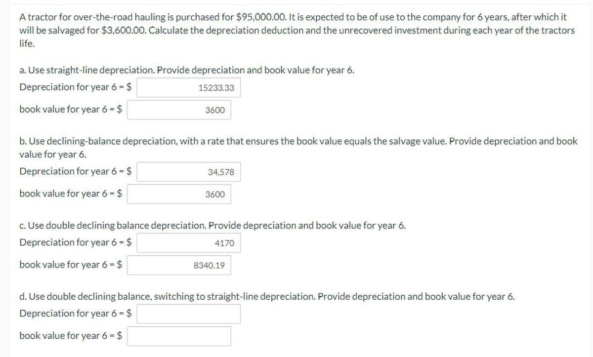 A tractor for over-the-road hauling is purchased for $95,000.00. It is expected to be of use to the company for 6 years, after which it
will be salvaged for $3,600.00. Calculate the depreciation deduction and the unrecovered investment during each year of the tractors
life.
a. Use straight-line depreciation. Provide depreciation and book value for year 6.
Depreciation for year 6 = $
book value for year 6 = $
15233.33
3600
b. Use declining-balance depreciation, with a rate that ensures the book value equals the salvage value. Provide depreciation and book
value for year 6.
Depreciation for year 6 = $
34,578
book value for year 6 = $
3600
c. Use double declining balance depreciation. Provide depreciation and book value for year 6.
Depreciation for year 6 = $
4170
book value for year 6 = $
8340.19
d. Use double declining balance, switching to straight-line depreciation. Provide depreciation and book value for year 6.
Depreciation for year 6 = $
book value for year 6 = $