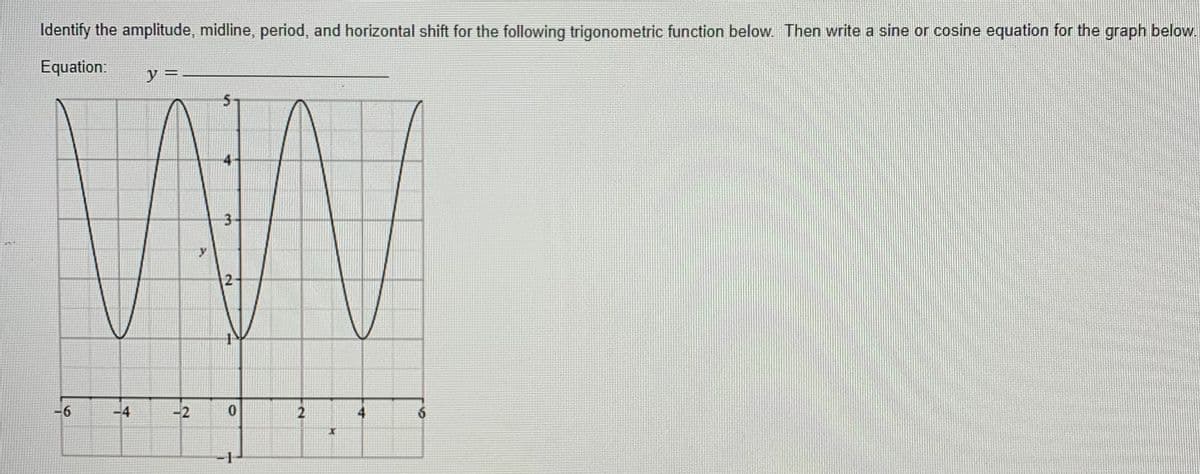 Identify the amplitude, midline, period, and horizontal shift for the following trigonometric function below. Then write a sine or cosine equation for the graph below.
Equation:
y
3-
2
-6
-4
-2
-1-
6.
2.
우
