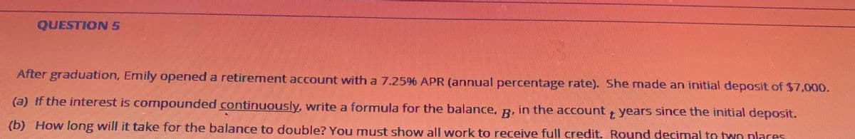 QUESTION S
After graduation, Emily opened a retirement account with a 7.25%6 APR (annual percentage rate). She made an initial deposit of $7,000.
(a) If the interest is compounded continuously, write a formula for the balance, g. in the account years since the initial deposit.
(b) How long will it take for the balance to double? You must show all work to receive full credit. Round decimal to two places
