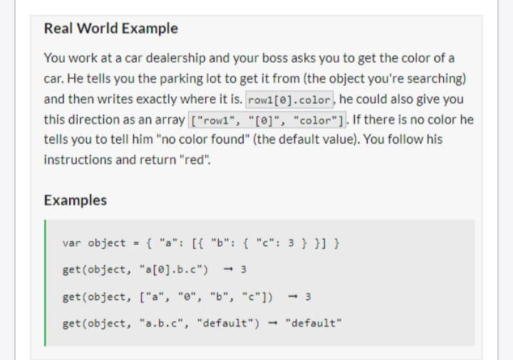 Real World Example
You work at a car dealership and your boss asks you to get the color of a
car. He tells you the parking lot to get it from (the object you're searching)
and then writes exactly where it is. rowl [0].color, he could also give you
this direction as an array ["row1", "[0]", "color"]. If there is no color he
tells you to tell him "no color found" (the default value). You follow his
instructions and return "red".
Examples
var object = { "a": [{ "b": { "c": 3 } }] }
get (object, "a[0].b.c") <-3
get (object, ["a", "0", "b", "c"])
get (object, "a.b.c", "default")
"default"