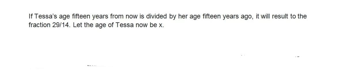 If Tessa's age fifteen years from now is divided by her age fifteen years ago, it will result to the
fraction 29/14. Let the age of Tessa now be x.