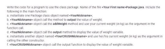 write the code for a program to use the class package. Name of the file <Your First name>Package.java. Include the
following in the main function:
a instantiate one Package class object named <YourNickname>;
b. <YourNickname> object call the method to output the value of weight;
c. <YourNickname> object call the addWeight method and use your current weight (in kg) as the argument in the
function call.
d. <YourNickname> object call the output method to display the value of weight variable.
e. instantiate another object named <YourCRUSHNickname> and use her/his current weight (in kg) as the argument in
calling the other constructor
f. <YourCRUSHNickname> object call the output function to display the value of weight variable.