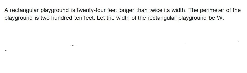 A rectangular playground is twenty-four feet longer than twice its width. The perimeter of the
playground is two hundred ten feet. Let the width of the rectangular playground be W.