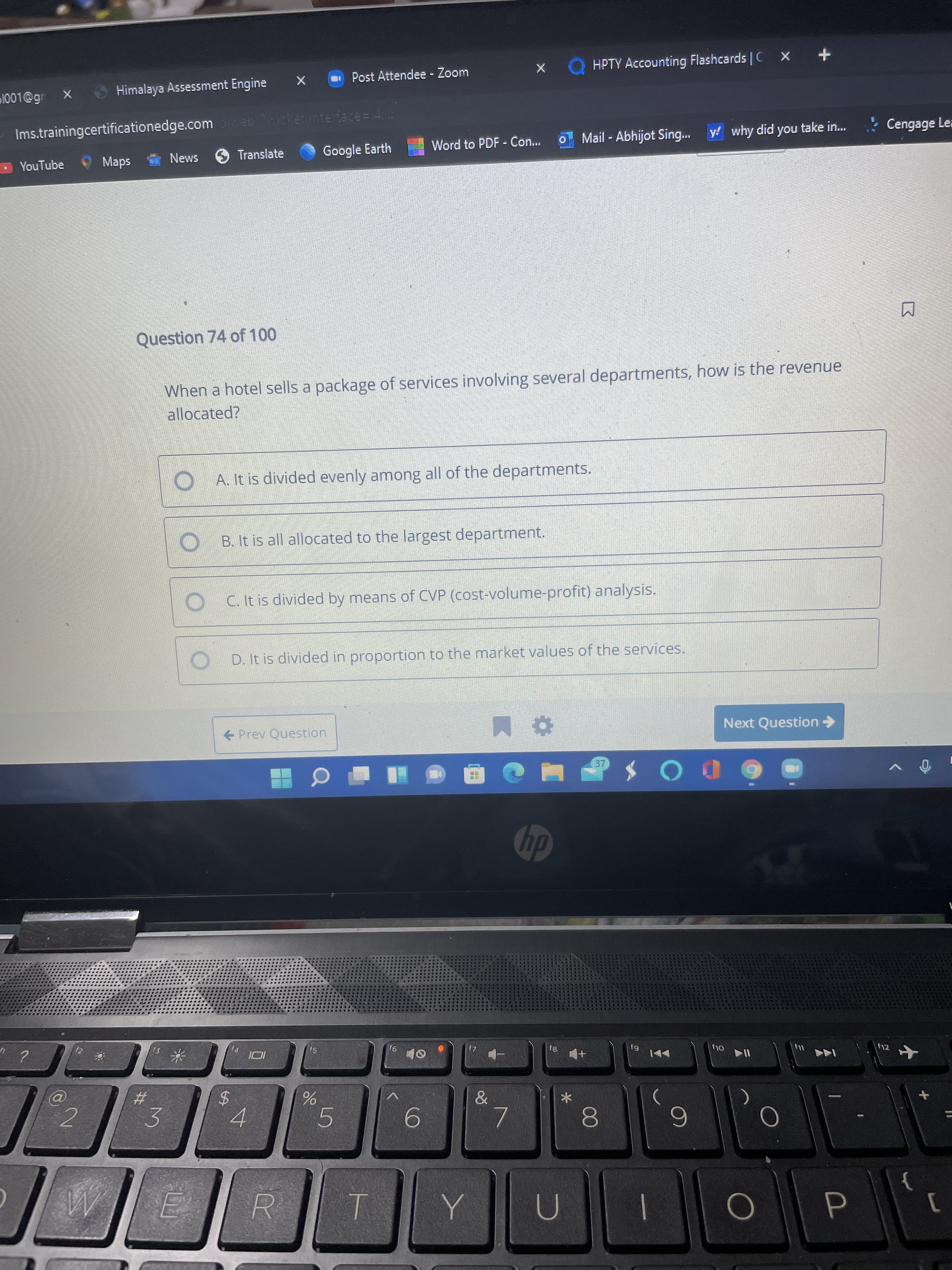 00
5
%24
山
- Post Attendee - Zoom
HPTY Accounting Flashcards C X
1001@gr
Himalaya Assessment Engine
Ims.trainingcertificationedge.com eb icketintertace=14
YouTube
*
sde,
News 6 Translate
Google Earth
Word to PDF - Con...
Mail - Abhijot Sing...
y! why did you take in...
Cengage Lea
Question 74 of 100
When a hotel sells a package of services involving several departments, how is the revenue
allocated?
O A. It is divided evenly among all of the departments.
B. It is all allocated to the largest department.
C. It is divided by means of CVP (cost-volume-profit) analysis.
D. It is divided in proportion to the market values of the services.
Prev Question
Next Question->
DOS
dy
f3
14
f5
6J
Ol,
トト
2#3
&
3.
4.
6.
R.
T.
P.
