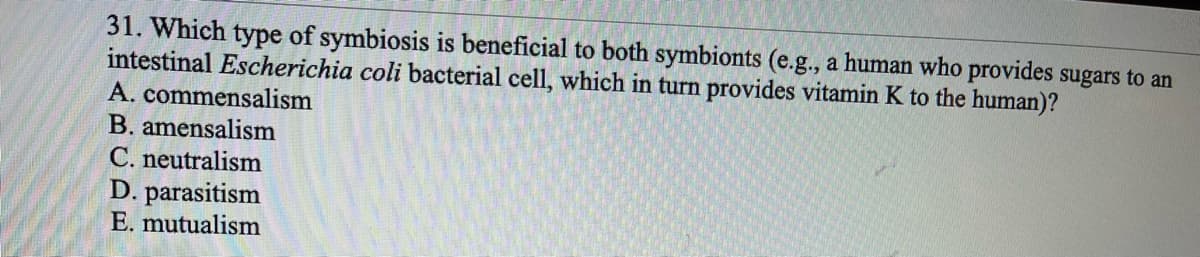 31. Which type of symbiosis is beneficial to both symbionts (e.g., a human who provides sugars to an
intestinal Escherichia coli bacterial cell, which in turn provides vitamin K to the human)?
A. commensalism
B. amensalism
C. neutralism
D. parasitism
E. mutualism
