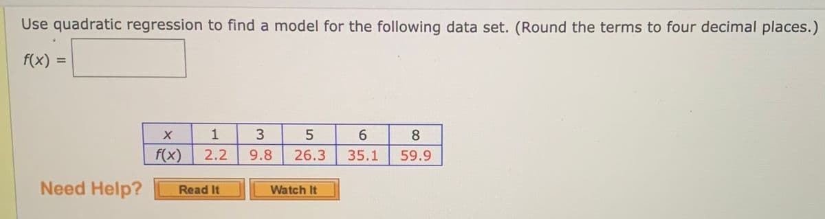 Use quadratic regression to find a model for the following data set. (Round the terms to four decimal places.)
f(x)
%3D
1
3
5
8
f(x)
2.2
9.8
26.3
35.1
59.9
Need Help?
Watch It
Read It
