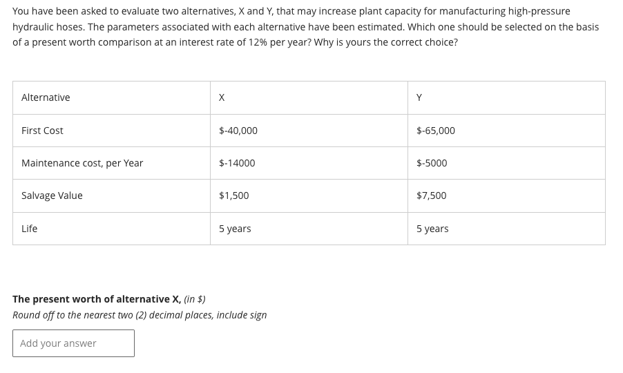 You have been asked to evaluate two alternatives, X and Y, that may increase plant capacity for manufacturing high-pressure
hydraulic hoses. The parameters associated with each alternative have been estimated. Which one should be selected on the basis
of a present worth comparison at an interest rate of 12% per year? Why is yours the correct choice?
Alternative
First Cost
Maintenance cost, per Year
Salvage Value
Life
X
$-40,000
$-14000
$1,500
5 years
The present worth of alternative X, (in $)
Round off to the nearest two (2) decimal places, include sign
Add your answer
Y
$-65,000
$-5000
$7,500
5 years