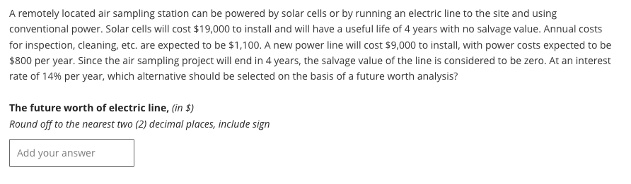 A remotely located air sampling station can be powered by solar cells or by running an electric line to the site and using
conventional power. Solar cells will cost $19,000 to install and will have a useful life of 4 years with no salvage value. Annual costs
for inspection, cleaning, etc. are expected to be $1,100. A new power line will cost $9,000 to install, with power costs expected to be
$800 per year. Since the air sampling project will end in 4 years, the salvage value of the line is considered to be zero. At an interest
rate of 14% per year, which alternative should be selected on the basis of a future worth analysis?
The future worth of electric line, (in $)
Round off to the nearest two (2) decimal places, include sign
Add your answer