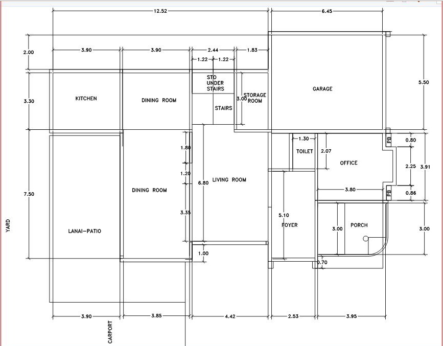 YARD
2.00
3.30
7.50
3.90
KITCHEN
LANAI-PATIO
3.90
CARPORT
12.52
3.90
DINING ROOM
DINING ROOM
3.85
1.80
1.20
3.35
2.44
-1.22-1.22-
STO
UNDER
STAIRS
6.80
1.00
STAIRS
-1.83
4.42
STORAGE
ROOM
3.00
LIVING ROOM
5.10
-1.30
FOYER
6.45-
TOILET 2.07
2.53
GARAGE
H.70
OFFICE
3.00
3.80
PORCH
3.95
PB
PB
0.80
5.50
2.25 3.91
0.86
3.00