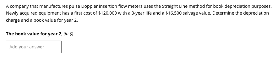 A company that manufactures pulse Doppler insertion flow meters uses the Straight Line method for book depreciation purposes.
Newly acquired equipment has a first cost of $120,000 with a 3-year life and a $16,500 salvage value. Determine the depreciation
charge and a book value for year 2.
The book value for year 2, (in $)
Add your answer