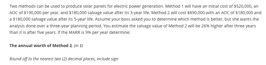 Two methods can be used to produce solar panels for electric power generation. Method 1 will have an initial cost of $520,000, an
AOC of $190,000 per year, and $180,000 salvage value after its 3-year life. Method 2 will cost $890,000 with an AOC of $180,000 and
a $180,000 salvage value after its 5-year life. Assume your boss asked you to determine which method is better, but she wants the
analysis done over a three-year planning period. You estimate the salvage value of Method 2 will be 26% higher after three years
than it is after five years. If the MARR is 9% per year determine:
The annual worth of Method 2, (in $)
Round off to the nearest two (2) decimal places, include sign