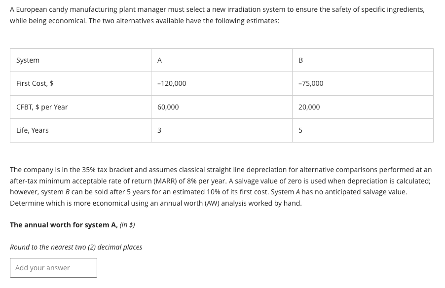 A European candy manufacturing plant manager must select a new irradiation system to ensure the safety of specific ingredients,
while being economical. The two alternatives available have the following estimates:
System
First Cost, $
CFBT, $ per year
Life, Years
A
Add your answer
-120,000
60,000
3
B
-75,000
20,000
5
The company is in the 35% tax bracket and assumes classical straight line depreciation for alternative comparisons performed at an
after-tax minimum acceptable rate of return (MARR) of 8% per year. A salvage value of zero is used when depreciation is calculated;
however, system B can be sold after 5 years for an estimated 10% of its first cost. System A has no anticipated salvage value.
Determine which is more economical using an annual worth (AW) analysis worked by hand.
The annual worth for system A, (in $)
Round to the nearest two (2) decimal places