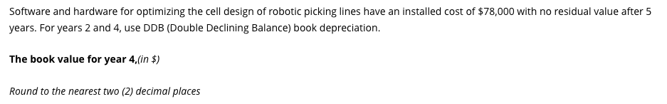 Software and hardware for optimizing the cell design of robotic picking lines have an installed cost of $78,000 with no residual value after 5
years. For years 2 and 4, use DDB (Double Declining Balance) book depreciation.
The book value for year 4,(in $)
Round to the nearest two (2) decimal places