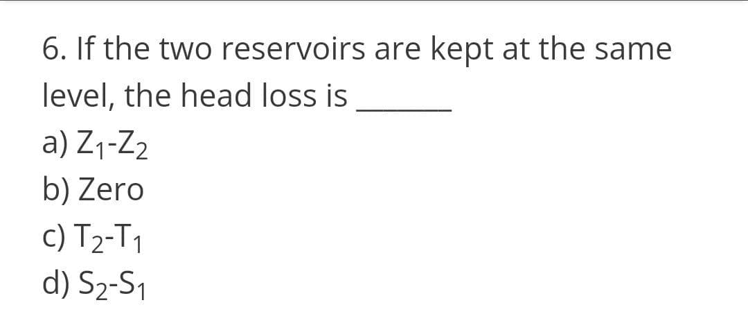 6. If the two reservoirs are kept at the same
level, the head loss is
a) Z1-Z2
b) Zero
c) T2-T1
d) Sz-S1
