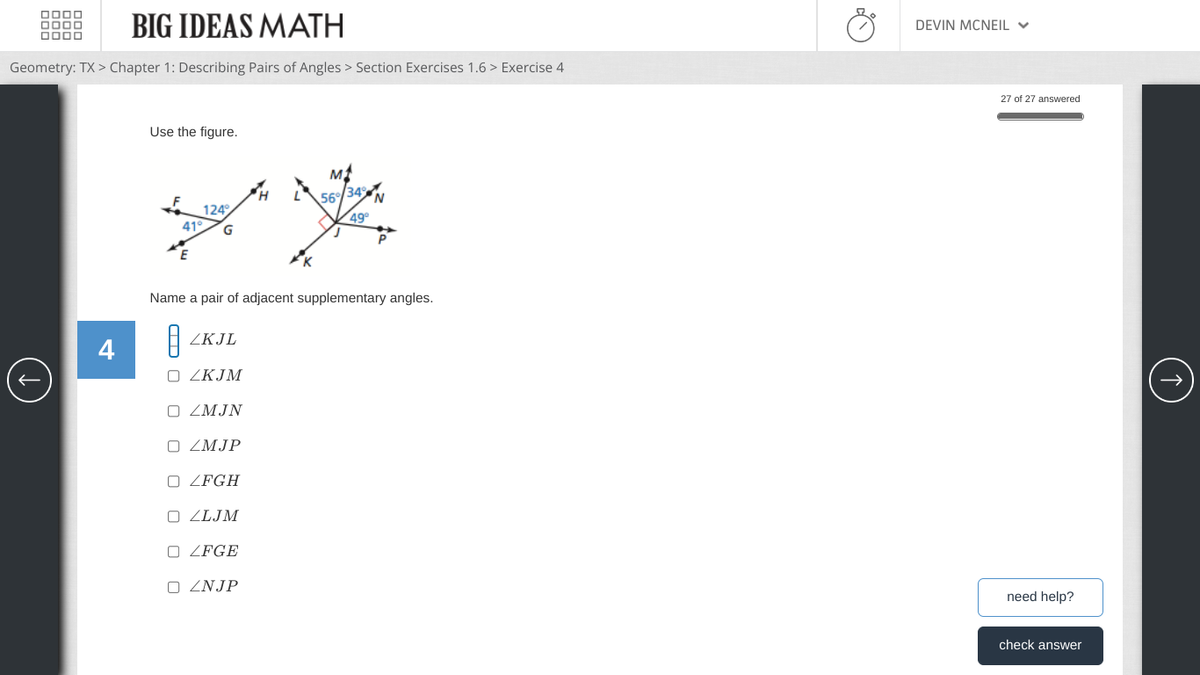 BIG IDEAS MATH
Geometry: TX > Chapter 1: Describing Pairs of Angles > Section Exercises 1.6 > Exercise 4
4
Use the figure.
H
Mt
456% 34%
N
124
49°
41° G
E
Name a pair of adjacent supplementary angles.
ZKJL
□ ZKJM
□ ZMJN
□ ZMJP
ZFGH
OZLJM
ZFGE
□ ZNJP
DEVIN MCNEIL
27 of 27 answered
need help?
check answer