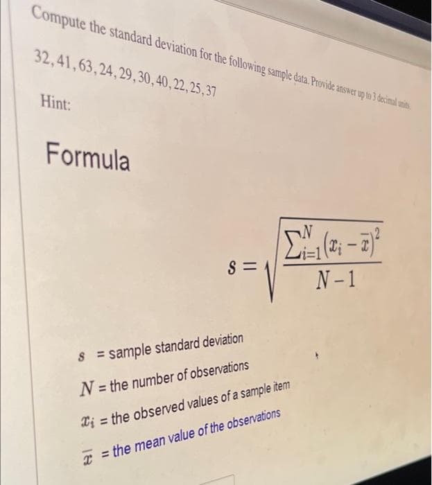 Compute the standard deviation for the following sample data. Provide answer up to 3 decimal unis,
32,41,63,24,29,30, 40,22,25,37
Hint:
Formula
-
S =
N- 1
= sample standard deviation
N = the number of observations
Xi = the observed values of a sample item
x = the mean value of the observations
