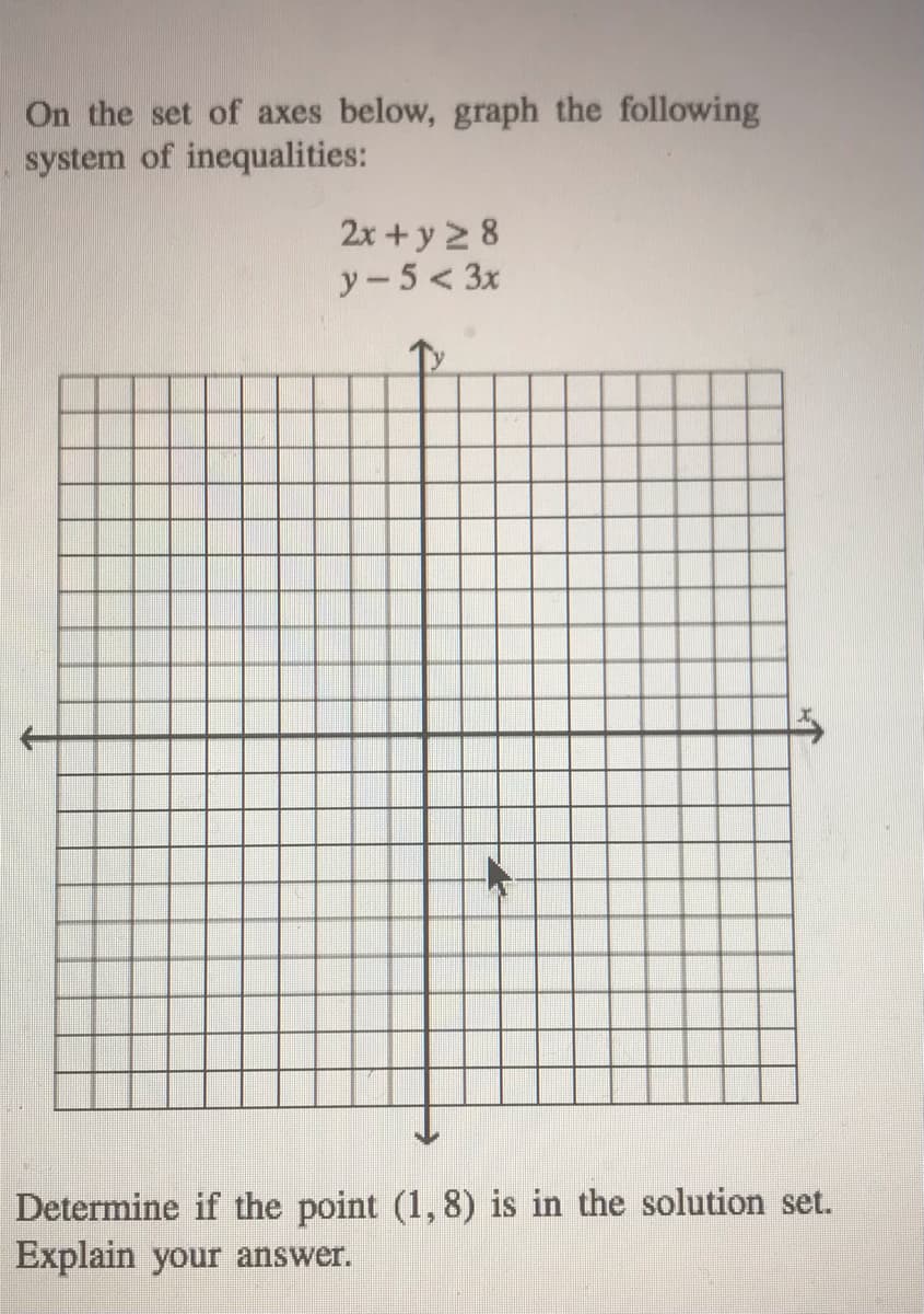 **Graphing a System of Inequalities**

On the set of axes below, we will graph the following system of inequalities:

\[ 
2x + y \ge 8 
\]
\[ 
y - 5 < 3x 
\]

To graph these inequalities, follow these steps:

### Step-by-Step Instructions:

1. **Graphing the Boundary Line for \(2x + y \ge 8\):**
   - Rewrite the inequality in slope-intercept form: \( y \ge -2x + 8 \).
   - Plot the boundary line \( y = -2x + 8 \). This line has a slope of -2 and a y-intercept of 8.
   - Since the inequality is \( \ge \), shade the region above the line.

2. **Graphing the Boundary Line for \(y - 5 < 3x\):**
   - Rewrite the inequality in slope-intercept form: \( y < 3x + 5 \).
   - Plot the boundary line \( y = 3x + 5 \). This line has a slope of 3 and a y-intercept of 5.
   - Since the inequality is \( < \), shade the region below the line with a dashed line to indicate that points on the line are not included in the solution set.

3. **Determine the Solution Region:**
   - The solution region will be the area where the shaded regions of both inequalities overlap.

### Determine if the Point (1, 8) is in the Solution Set:

Now, let's determine if the point \( (1, 8) \) is in the solution set:

1. Substitute \( x = 1 \) and \( y = 8 \) into \( 2x + y \ge 8 \):
   \[
   2(1) + 8 \ge 8 \implies 2 + 8 \ge 8 \implies 10 \ge 8 
   \]
   This inequality is true.

2. Substitute \( x = 1 \) and \( y = 8 \) into \( y - 5 < 3x \):
   \[
   8 - 5 < 3(1) \implies 3 < 3 
   \]
   This inequality is false since 3 is not less than 3.

Therefore, the point \( (1, 8