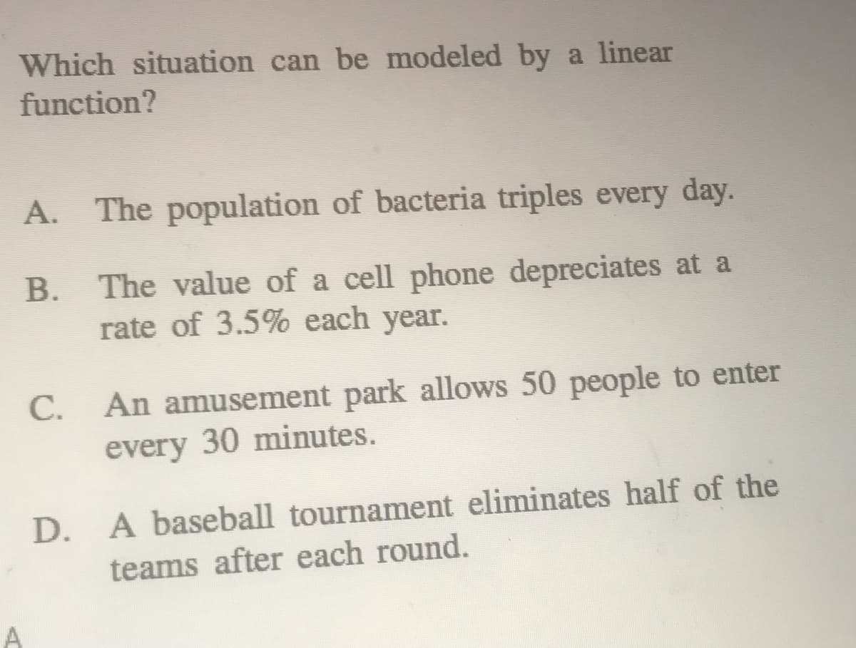 **Which situation can be modeled by a linear function?**

A. The population of bacteria triples every day.

B. The value of a cell phone depreciates at a rate of 3.5% each year.

C. An amusement park allows 50 people to enter every 30 minutes.

D. A baseball tournament eliminates half of the teams after each round. 

Explanation for answers:

- **Option A** describes an exponential growth situation because the population of bacteria triples (multiplies by 3) each day. 
- **Option B** illustrates an exponential decay situation because the value of the cell phone decreases by a percentage each year. 
- **Option C** describes a linear situation because a constant number of people (50) enter the amusement park every 30 minutes. 
- **Option D** represents an exponential decay situation because the number of teams is halved after each round. 

So, the correct answer is **C**, as it is the only situation that can be modeled by a linear function.