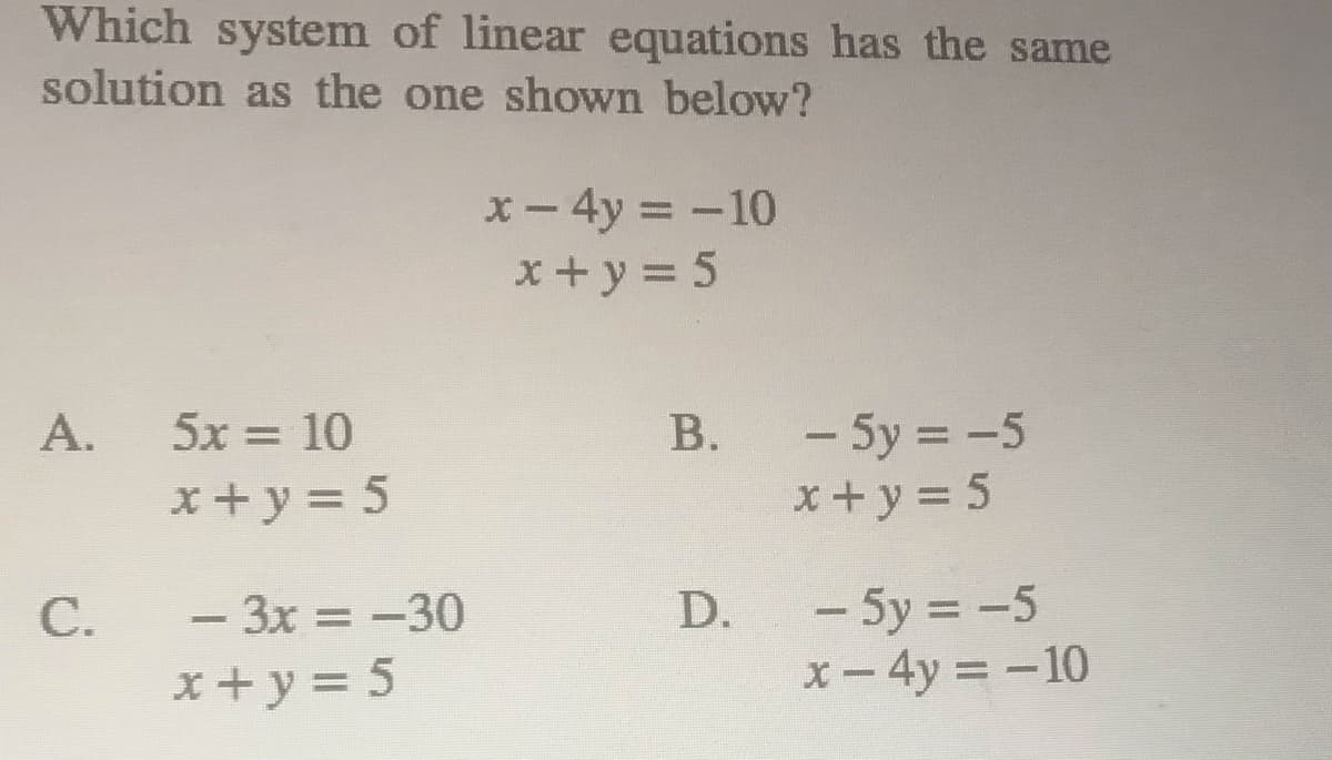 Which system of linear equations has the same
solution as the one shown below?
x- 4y = -10
x+y = 5
- 5y = -5
x + y = 5
A.
5x = 10
В.
%3D
x +y = 5
- 5y = -5
x- 4y = -10
C.
- 3x = -30
D.
x + y = 5
