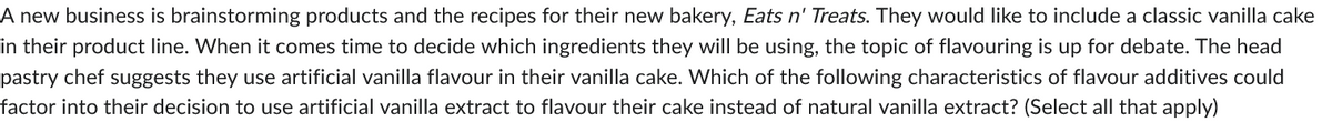 A new business is brainstorming products and the recipes for their new bakery, Eats n' Treats. They would like to include a classic vanilla cake
in their product line. When it comes time to decide which ingredients they will be using, the topic of flavouring is up for debate. The head
pastry chef suggests they use artificial vanilla flavour in their vanilla cake. Which of the following characteristics of flavour additives could
factor into their decision to use artificial vanilla extract to flavour their cake instead of natural vanilla extract? (Select all that apply)