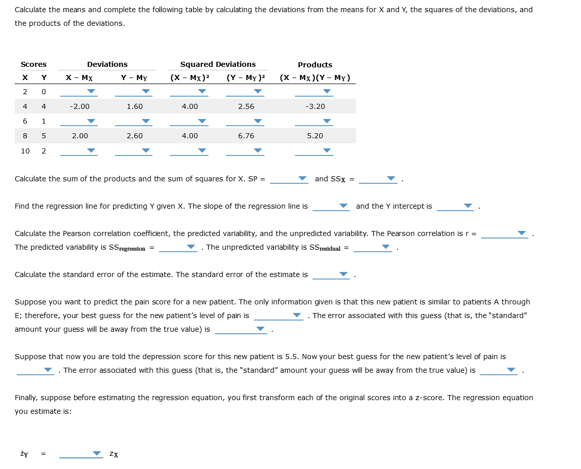 Calculate the means and complete the following table by calculating the deviations from the means for X and Y, the squares of the deviations, and
the products of the deviations.
Scores
X
Y
2
0
4
4
6
1
8
5
10 2
Deviations
X - MX
-2.00
2.00
Y - My
1.60
Ży
2.60
Squared Deviations
(X - MX)²
4.00
4.00
ZX
(Y - My )²
2.56
Calculate the sum of the products and the sum of squares for X. SP =
6.76
Products
(X - MX) (Y - My)
-3.20
Find the regression line for predicting Y given X. The slope of the regression line is
5.20
Calculate the standard error of the estimate. The standard error of the estimate is
Calculate the Pearson correlation coefficient, the predicted variability, and the unpredicted variability. The Pearson correlation is r =
The predicted variability is SS regression =
The unpredicted variability is SSresidual =
and SSX =
and the Y intercept is
Suppose you want to predict the pain score for a new patient. The only information given is that this new patient is similar to patients A through
E; therefore, your best guess for the new patient's level of pain is
. The error associated with this guess (that is, the "standard"
amount your guess will be away from the true value) is
Suppose that now you are told the depression score for this new patient is 5.5. Now your best guess for the new patient's level of pain is
The error associated with this guess (that is, the "standard" amount your guess will be away from the true value) is
Finally, suppose before estimating the regression equation, you first transform each of the original scores into a z-score. The regression equation
you estimate is: