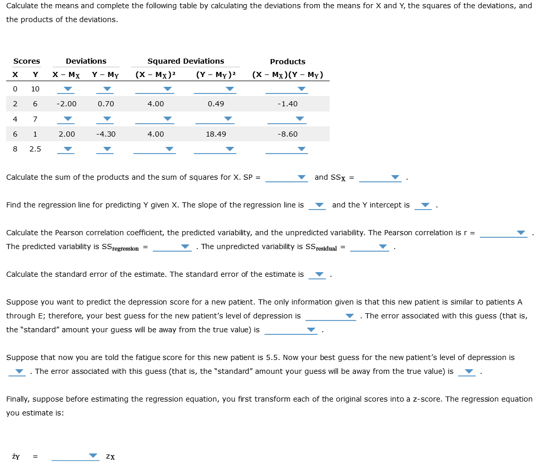 Calculate the means and complete the following table by calculating the deviations from the means for X and Y, the squares of the deviations, and
the products of the deviations.
Scores
Y
10
X
0
2
4
6
8
6
7
1
2.5
Deviations
X - MX Y - My
-2.00
2.00
0.70
Ży
-4.30
Squared Deviations
=
(X - MX)²
4.00
4.00
(Y - My)²
0.49
Calculate the sum of the products and the sum of squares for X. SP =
18.49
ZX
Products
(X - MX)(Y - My)
Find the regression line for predicting Y given X. The slope of the regression line is
-1.40
-8.60
Calculate the standard error of the estimate. The standard error of the estimate is
Calculate the Pearson correlation coefficient, the predicted variability, and the unpredicted variability. The Pearson correlation is r =
The predicted variability is SSregression =
. The unpredicted variability is SS residual =
and SSX =
Suppose you want to predict the depression score for a new patient. The only information given is that this new patient is similar to patients A
through E; therefore, your best guess for the new patient's level of depression is
. The error associated with this guess (that is,
the "standard" amount your guess will be away from the true value) is
and the Y intercept is
Suppose that now you are told the fatigue score for this new patient is 5.5. Now your best guess for the new patient's level of depression is
The error associated with this guess (that is, the "standard" amount your guess will be away from the true value) is
Finally, suppose before estimating the regression equation, you first transform each of the original scores into a z-score. The regression equation
you estimate is: