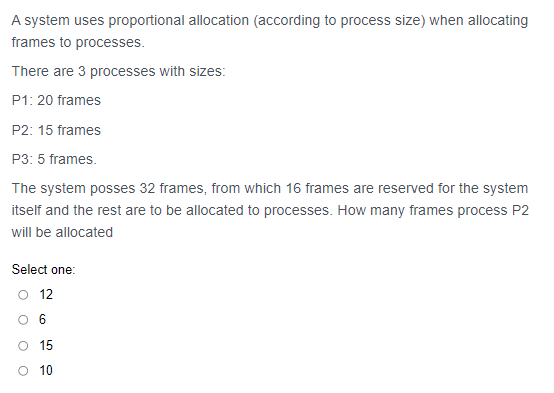 A system uses proportional allocation (according to process size) when allocating
frames to processes.
There are 3 processes with sizes:
P1: 20 frames
P2: 15 frames
P3: 5 frames.
The system posses 32 frames, from which 16 frames are reserved for the system
itself and the rest are to be allocated to processes. How many frames process P2
will be allocated
Select one:
12
O 6
O 15
O 10
