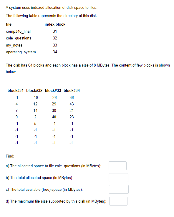 A system uses indexed allocation of disk space to files.
The following table represents the directory of this disk:
file
index block
comp346_final
31
cole_questions
32
my_notes
33
operating_system
34
The disk has 64 blocks and each block has a size of 8 MBytes. The content of few blocks is shown
below:
block#31 block#32 block#33 block#34
1
10
26
36
4
12
29
43
7
14
30
21
9
40
23
-1
5
-1
-1
-1
-1
-1
-1
-1
-1
-1
-1
-1
-1
-1
Find:
a) The allocated space to file cole_questions (in MBytes):
b) The total allocated space (in MBytes):
c) The total available (free) space (in MBytes):
d) The maximum file size supported by this disk (in MBytes):
