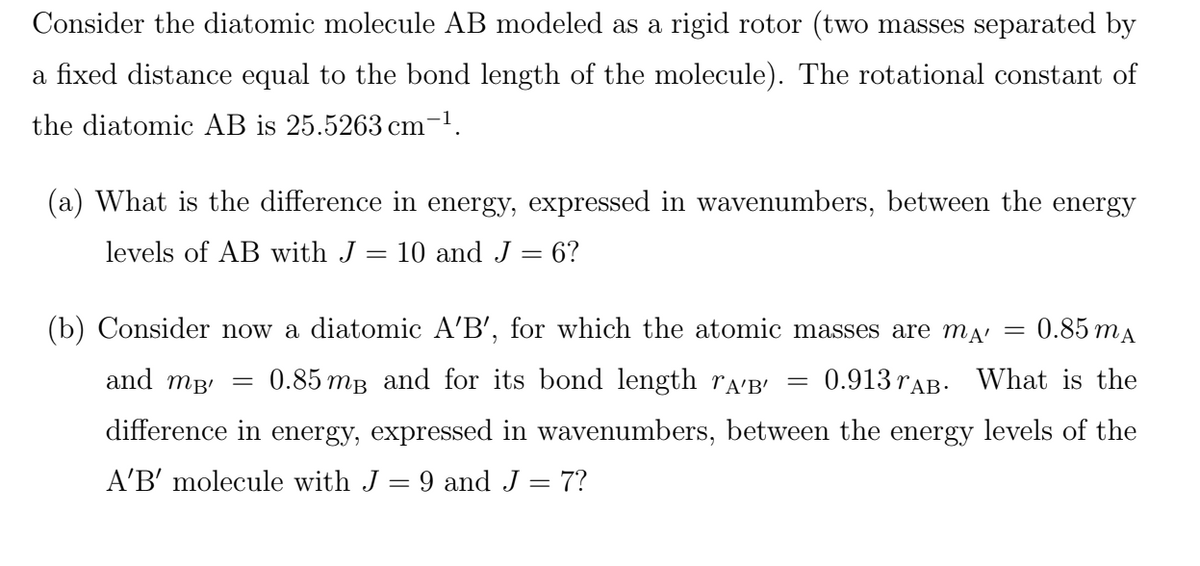 Consider the diatomic molecule AB modeled as a rigid rotor (two masses separated by
a fixed distance equal to the bond length of the molecule). The rotational constant of
the diatomic AB is 25.5263 cm-1.
(a) What is the difference in energy, expressed in wavenumbers, between the energy
levels of AB with J
= 10 and J = 6?
(b) Consider now a diatomic A'B', for which the atomic masses are ma
0.85 mA
and mB'
0.85 mB and for its bond length ra'B' =
0.913 rAB. What is the
difference in energy, expressed in wavenumbers, between the energy levels of the
A'B' molecule with J = 9 and J = 7?

