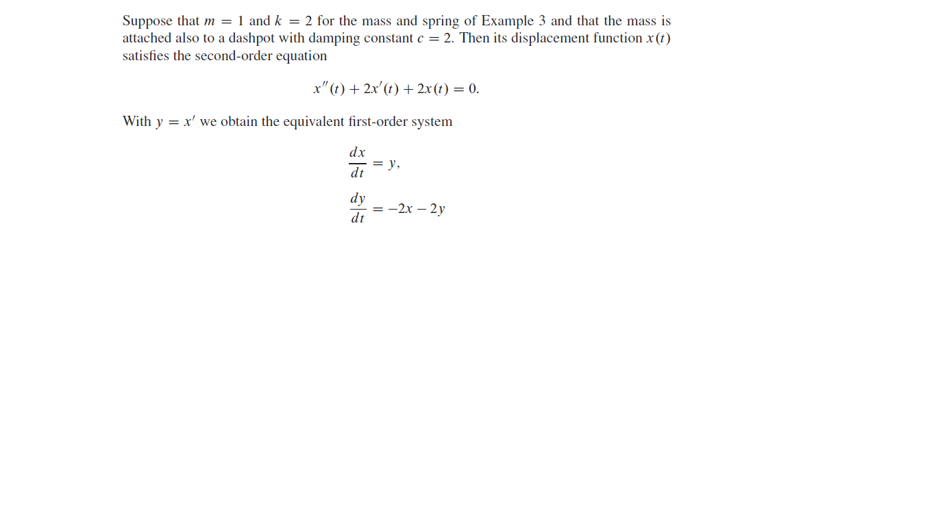 Suppose that m = 1 and k = 2 for the mass and spring of Example 3 and that the mass is
attached also to a dashpot with damping constant c = 2. Then its displacement function x (t)
satisfies the second-order equation
x" (t) + 2x'(t) + 2x(t) = 0.
With y = x' we obtain the equivalent first-order system
dx
= y,
dt
dy
— — 2х — 2у
dt
