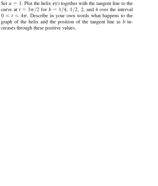 Set a = 1. Plot the helix r(t) together with the tangent line to the
curve at t = 37/2 for b = 1/4, 1/2, 2, and 4 over the interval
0 <t< 4m. Describe in your own words what happens to the
graph of the helix and the position of the tangent line as b in-
creases through these positive values.
