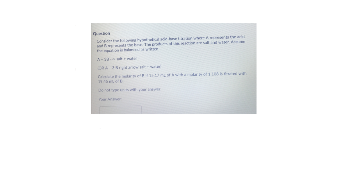 Question
Consider the following hypothetical acid-base titration where A represents the acid
and B represents the base. The products of this reaction are salt and water. Assume
the equation is balanced as written.
A+ 3B --> salt + water
(OR A + 3 B right arrow salt + water)
Calculate the molarity of B if 15.17 mL of A with a molarity of 1.108 is titrated with
19.45 mL of B.
Do not type units with your answer.
Your Answer:
