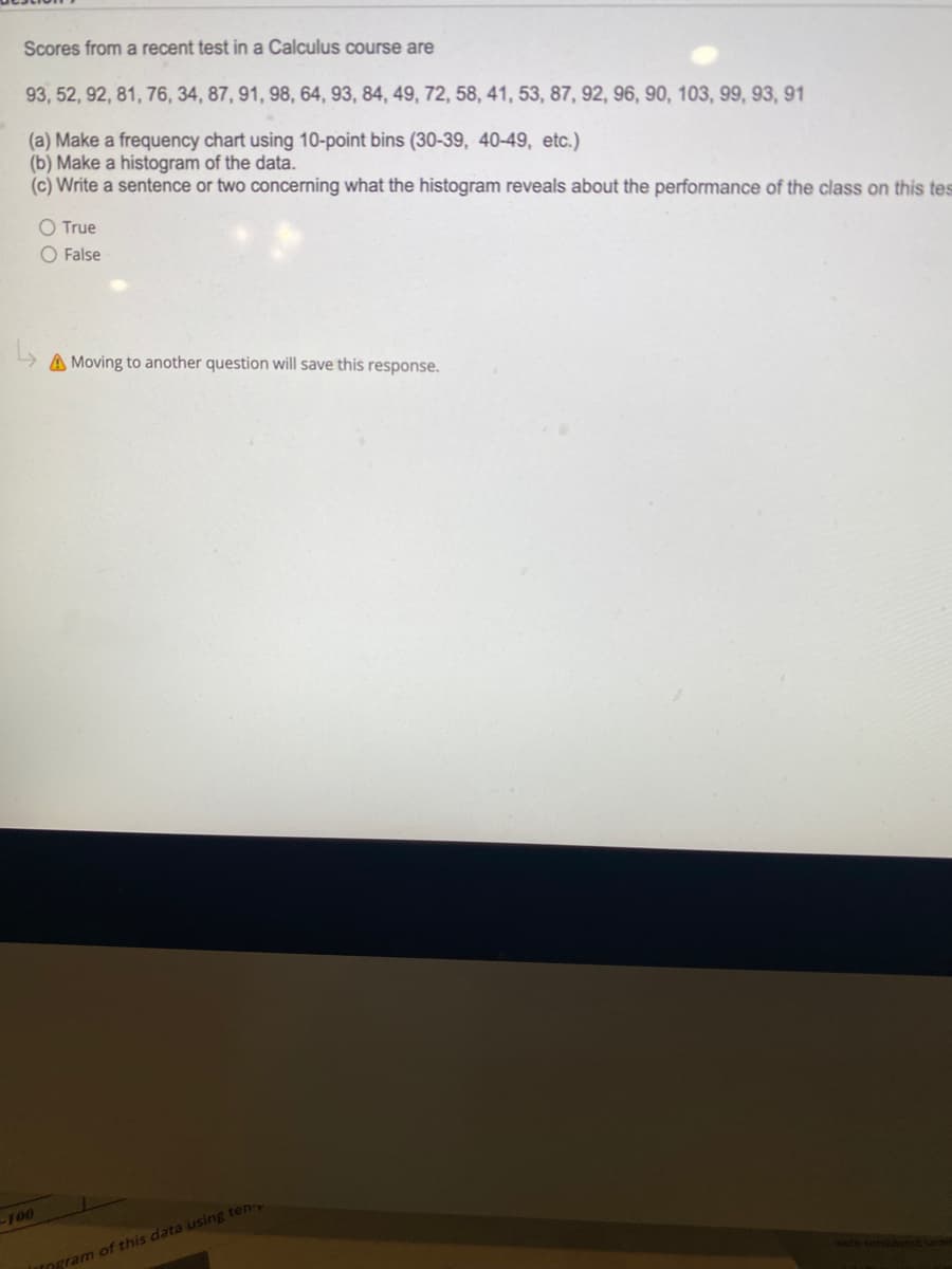 Scores from a recent test in a Calculus course are
93, 52, 92, 81, 76, 34, 87, 91, 98, 64, 93, 84, 49, 72, 58, 41, 53, 87, 92, 96, 90, 103, 99, 93, 91
(a) Make a frequency chart using 10-point bins (30-39, 40-49, etc.)
(b) Make a histogram of the data.
(c) Write a sentence or two concerning what the histogram reveals about the performance of the class on this tes
O True
O False
A Moving to another question will save this response.
-100
TOgram of this data using ten
