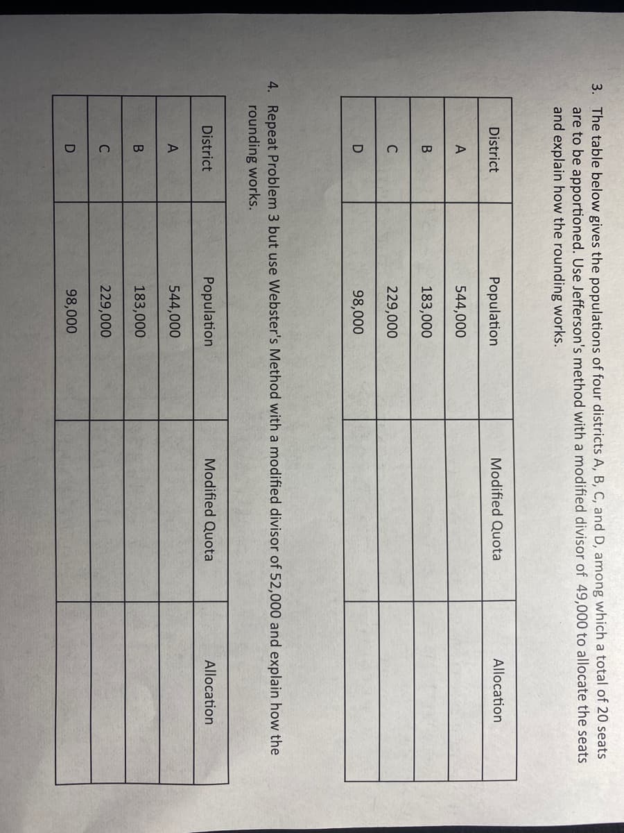 3. The table below gives the populations of four districts A, B, C, and D, among which a total of 20 seats
are to be apportioned. Use Jefferson's method with a modified divisor of 49,000 to allocate the seats
and explain how the rounding works.
District
Population
Modified Quota
Allocation
A
544,000
183,000
C
229,000
98,000
4. Repeat Problem 3 but use Webster's Method with a modified divisor of 52,000 and explain how the
rounding works.
District
Population
Modified Quota
Allocation
544,000
183,000
229,000
D
98,000
