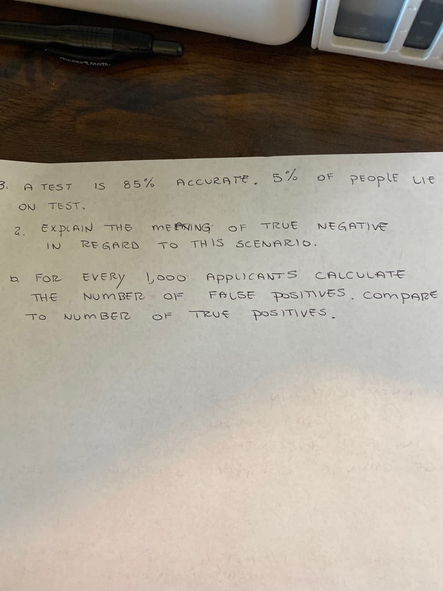 PEOPLE
ACCURATE 5%
OF
しE
3.
A TEST
85%
is
ON
TEST.
2. EXPLAIN THE
REGARD
MEANING OF
TRUE
NEGATIVE
IN
TO
TH IS SCENARIO.
EVERY
Lo00
AppiiCANTS
CALCULATE
FOR
FALSE
POSITIVES. COMPARE
THE
NUM BER
Num BE2
OF
TRUE
POSITIVES.
TO
