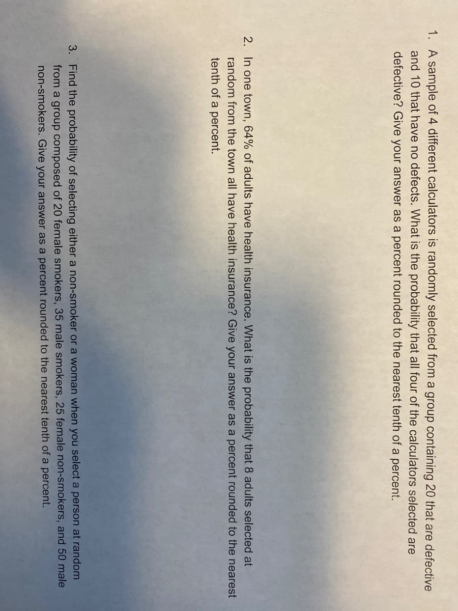1. A sample of 4 different calculators is randomly selected from a group containing 20 that are defective
and 10 that have no defects. What is the probability that all four of the calculators selected are
defective? Give your answer as a percent rounded to the nearest tenth of a percent.
2. In one town, 64% of adults have health insurance. What is the probability that 8 adults selected at
random from the town all have health insurance? Give your answer as a percent rounded to the nearest
tenth of a percent.
3. Find the probability of selecting either a non-smoker or a woman when you select a person at random
from a group composed of 20 female smokers, 35 male smokers, 25 female non-smokers, and 50 male
non-smokers. Give your answer as a percent rounded to the nearest tenth of a percent.
