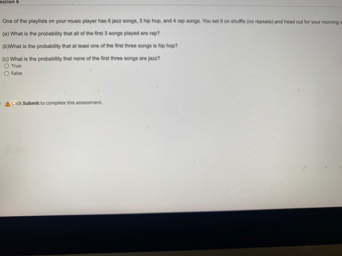estion 6
One of the playlists on your music player has 6 jazz songs, 3 hip hop, and 4 rap songs. You set it on shuffle (no repeats) and head out for your morning v
(a) What is the probability that all of the first 3 songs played are rap?
(b)What is the probability that at least one of the first three songs is hip hop?
(c) What is the probability that none of the first three songs are jazz?
O True
False
A Click Submit to complete this assessment.
