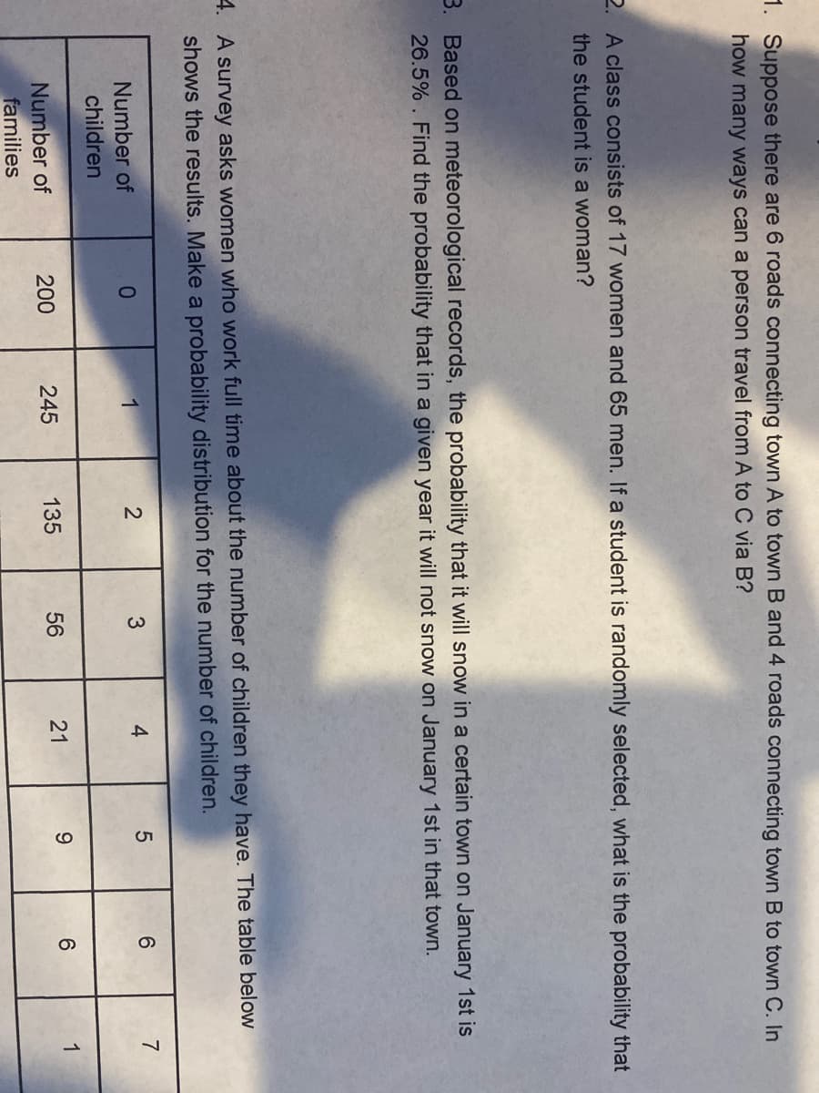 CO
1. Suppose there are 6 roads connecting town A to town B and 4 roads connecting town B to town C. In
how many ways can a person travel from A to C via B?
2. A class consists of 17 women and 65 men. If a student is randomly selected, what is the probability that
the student is a woman?
3. Based on meteorological records, the probability that it will snow in a certain town on January 1st is
26.5% . Find the probability that in a given year it will not snow on January 1st in that town.
4. A survey asks women who work full time about the number of children they have. The table below
shows the results. Make a probability distribution for the number of children.
Number of
1
4
6.
7
children
135
56
21
6.
1
Number of
families
200
245
