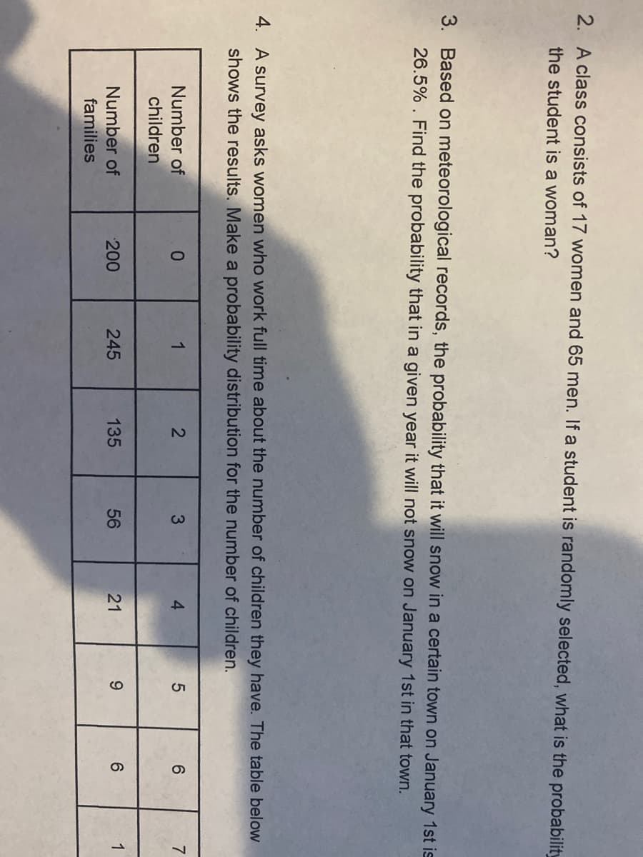 2. A class consists of 17 women and 65 men. If a student is randomly selected, what is the probability
the student is a woman?
3. Based on meteorological records, the probability that it will snow in a certain town on January 1st is
26.5% . Find the probability that in a given year it will not snow on January 1st in that town.
4. A survey asks women who work full time about the number of children they have. The table below
shows the results. Make a probability distribution for the number of children.
Number of
children
1
4.
6.
7
Number of
families
200
245
135
56
21
9.
6.
1
