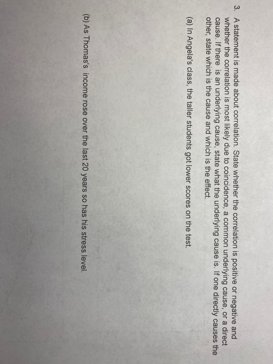 3. A statement is made about correlation. State whether the correlation is positive or negative and
whether the correlation is most likely due to coincidence, a common underlying cause, or a direct
cause. If there is an underlying cause, state what the underlying cause is. If one directly causes the
other, state which is the cause and which is the effect.
(a) In Angela's class, the taller students got lower scores on the test.
(b) As Thomas's income rose over the last 20 years so has his stress level.
