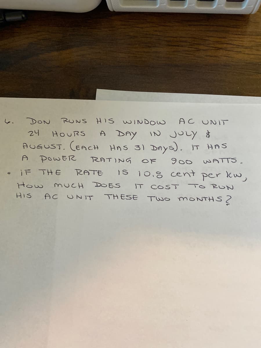 DON
RUNS
HIS WINDOW
AC UNIT
し、
A DAY IN juLy *
AUGUST. (ECH HAS 31 DAYS). IT HAS
24
HOURS
POWER
RATING
OF
900
WATTS.
RATE
10.8 cent per kw,
iF THE
Is
How
MUCH
DOES
IT
COST
To RUN
HIS
AC
THESE
TWO MONTHS
UNIT
